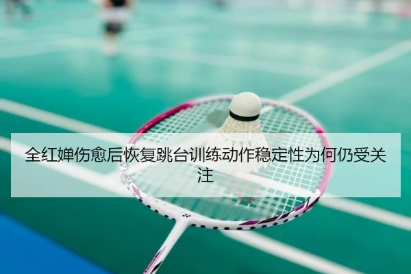 全红婵伤愈后恢复跳台训练动作稳定性为何仍受关注
