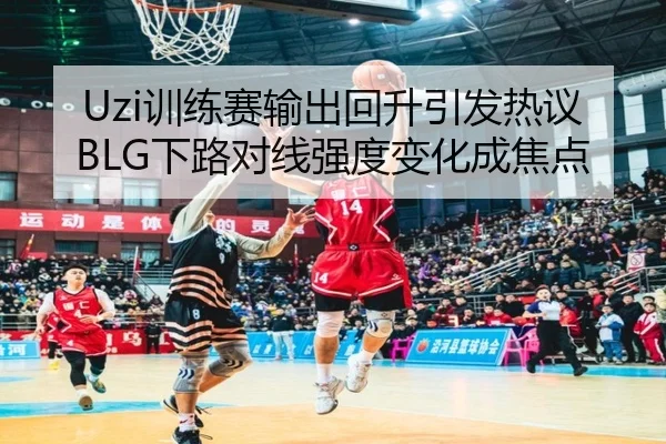 Uzi训练赛输出回升引发热议 BLG下路对线强度变化成焦点