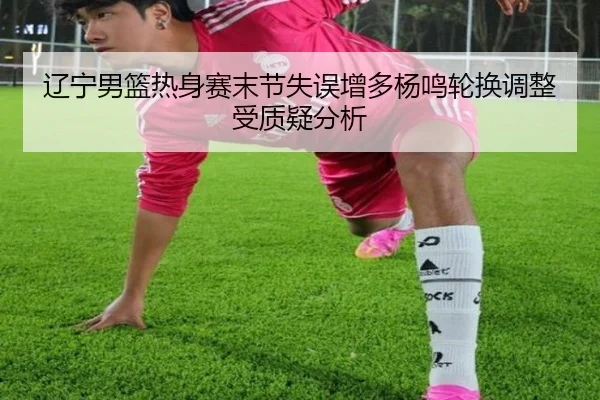 辽宁男篮热身赛末节失误增多杨鸣轮换调整受质疑分析