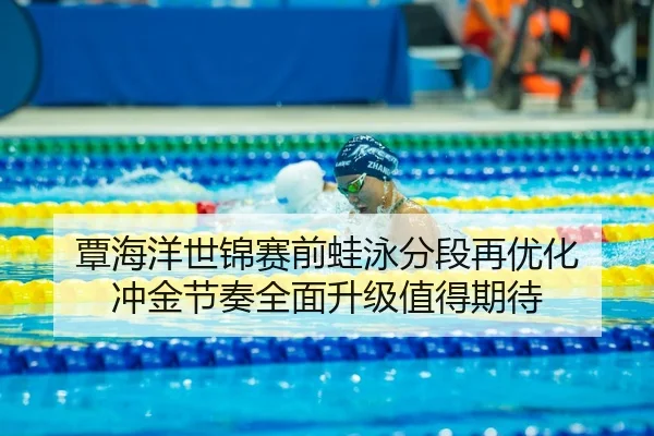 覃海洋世锦赛前蛙泳分段再优化 冲金节奏全面升级值得期待