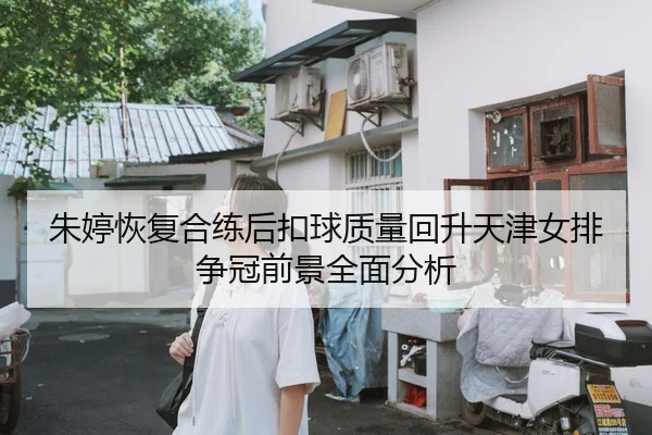朱婷恢复合练后扣球质量回升天津女排争冠前景全面分析