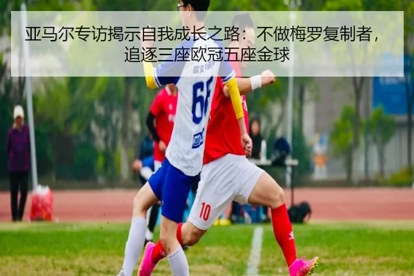 亚马尔专访揭示自我成长之路：不做梅罗复制者，追逐三座欧冠五座金球